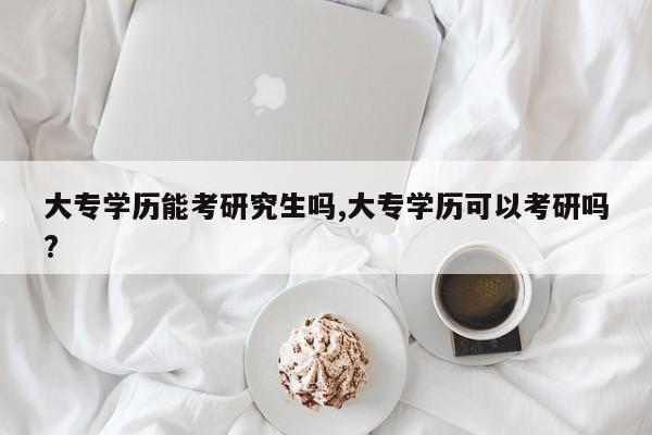 大专学历能考研究生吗,大专学历可以考研吗?