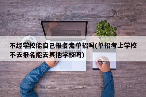 不经学校能自己报名走单招吗(单招考上学校不去报名能去其他学校吗)
