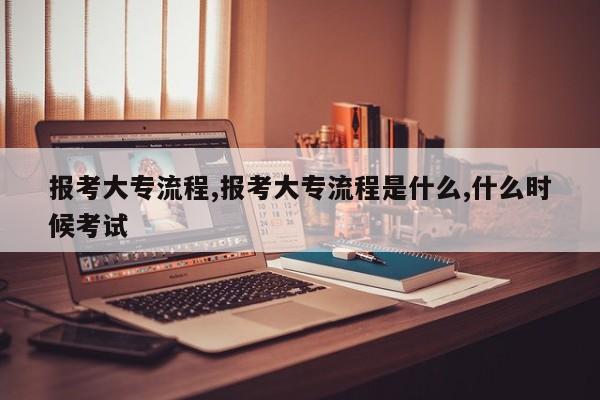 报考大专流程,报考大专流程是什么,什么时候考试