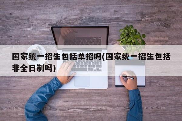国家统一招生包括单招吗(国家统一招生包括非全日制吗)