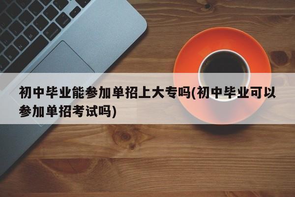 初中毕业能参加单招上大专吗(初中毕业可以参加单招考试吗)