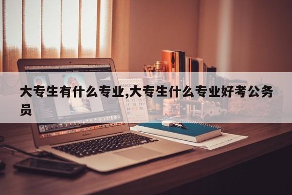 大专生有什么专业,大专生什么专业好考公务员