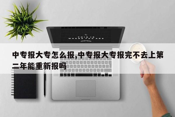 中专报大专怎么报,中专报大专报完不去上第二年能重新报吗