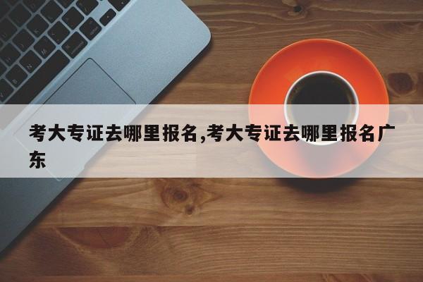 考大专证去哪里报名,考大专证去哪里报名广东