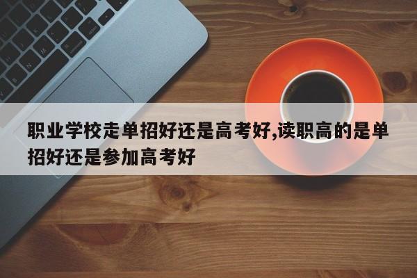 职业学校走单招好还是高考好,读职高的是单招好还是参加高考好