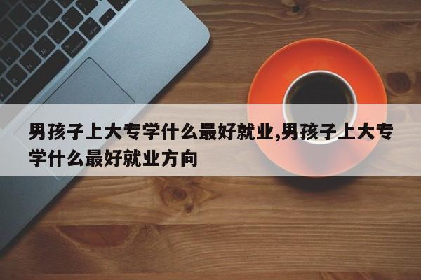 男孩子上大专学什么最好就业,男孩子上大专学什么最好就业方向