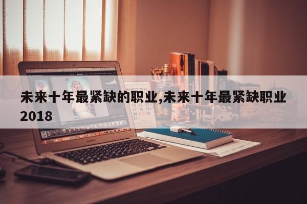 未来十年最紧缺的职业,未来十年最紧缺职业2018
