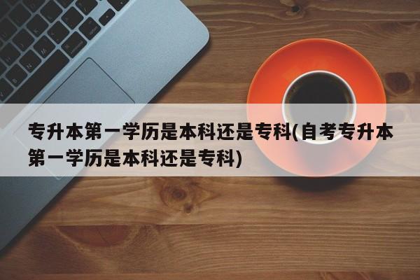 专升本第一学历是本科还是专科(自考专升本第一学历是本科还是专科) 第1张