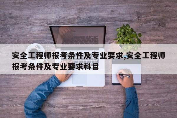 安全工程师报考条件及专业要求,安全工程师报考条件及专业要求科目