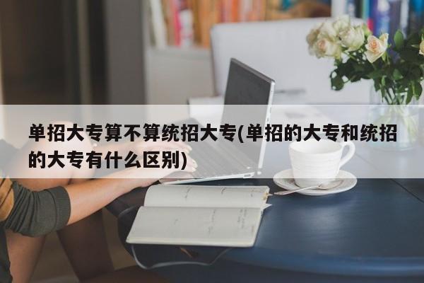 单招大专算不算统招大专(单招的大专和统招的大专有什么区别)