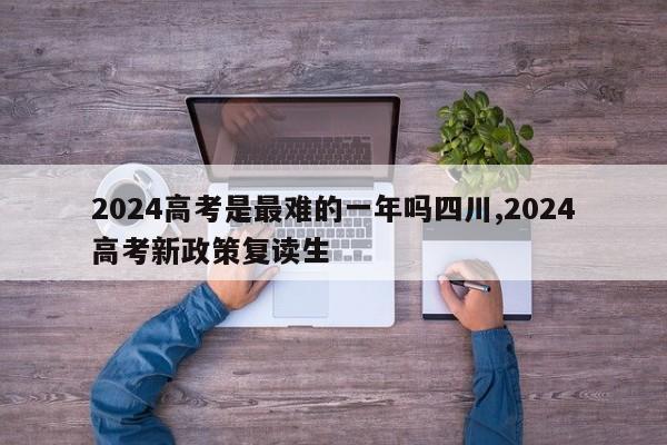 2024高考是最难的一年吗四川,2024高考新政策复读生