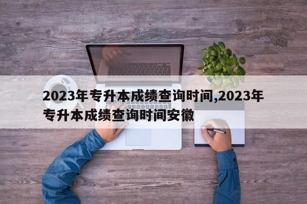 2023年专升本成绩查询时间,2023年专升本成绩查询时间安徽