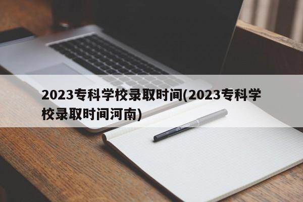 2023专科学校录取时间(2023专科学校录取时间河南)