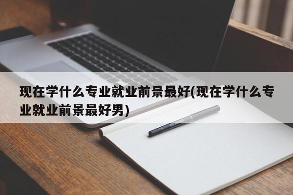现在学什么专业就业前景最好(现在学什么专业就业前景最好男)
