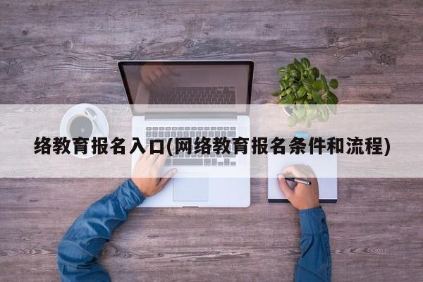 络教育报名入口(网络教育报名条件和流程)