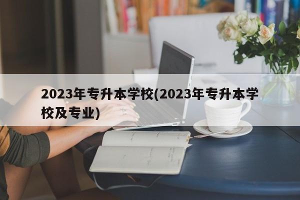 2023年专升本学校(2023年专升本学校及专业)