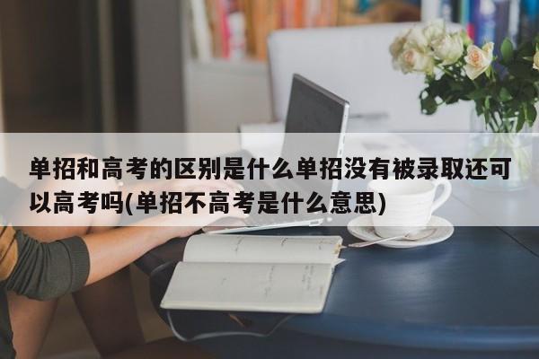 单招和高考的区别是什么单招没有被录取还可以高考吗(单招不高考是什么意思)