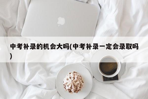 中考补录的机会大吗(中考补录一定会录取吗)