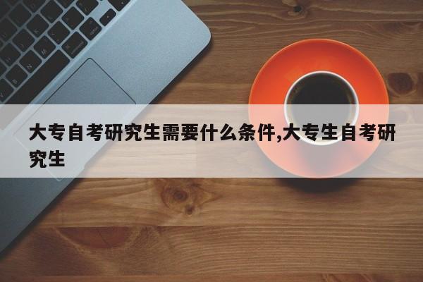大专自考研究生需要什么条件,大专生自考研究生