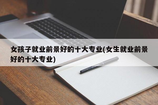 女孩子就业前景好的十大专业(女生就业前景好的十大专业)
