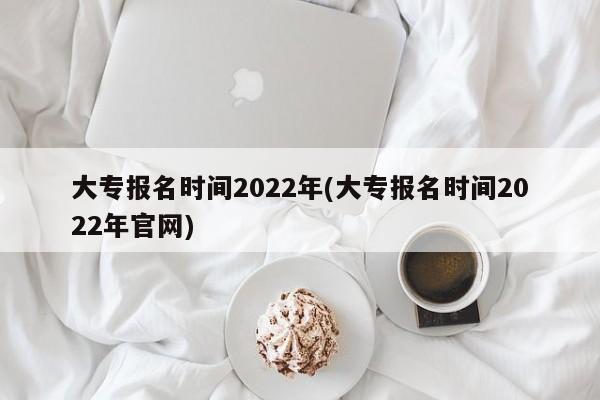 大专报名时间2022年(大专报名时间2022年官网)
