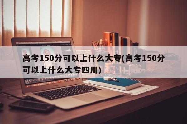 高考150分可以上什么大专(高考150分可以上什么大专四川)