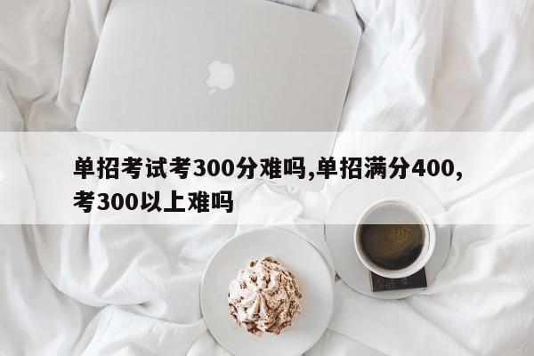 单招考试考300分难吗,单招满分400,考300以上难吗