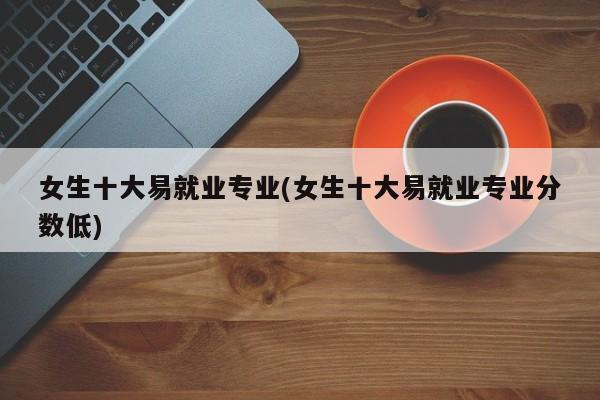 女生十大易就业专业(女生十大易就业专业分数低)