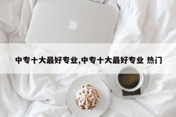 中专十大最好专业,中专十大最好专业 热门