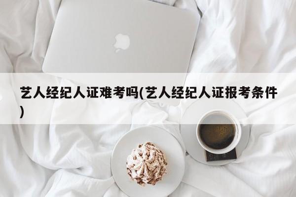 艺人经纪人证难考吗(艺人经纪人证报考条件)