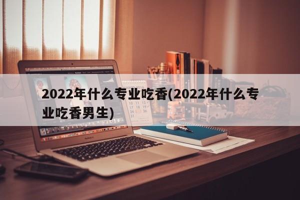 2022年什么专业吃香(2022年什么专业吃香男生) 第1张