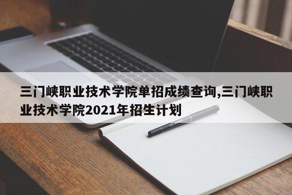 三门峡职业技术学院单招成绩查询,三门峡职业技术学院2021年招生计划