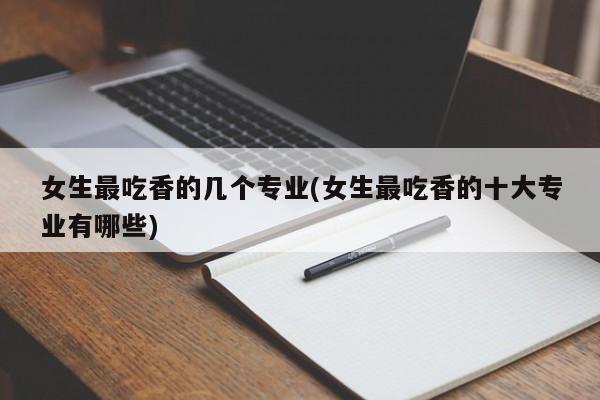 女生最吃香的几个专业(女生最吃香的十大专业有哪些)