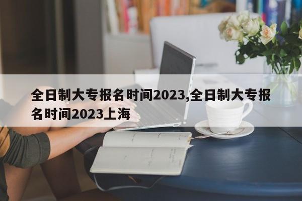 全日制大专报名时间2023,全日制大专报名时间2023上海