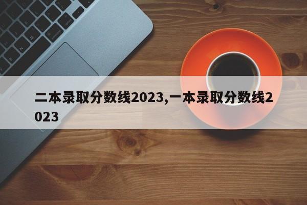 二本录取分数线2023,一本录取分数线2023