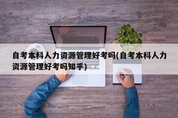 自考本科人力资源管理好考吗(自考本科人力资源管理好考吗知乎)