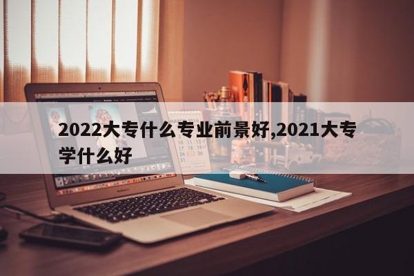 2022大专什么专业前景好,2021大专学什么好