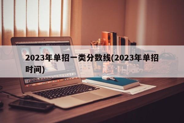 2023年单招一类分数线(2023年单招时间)