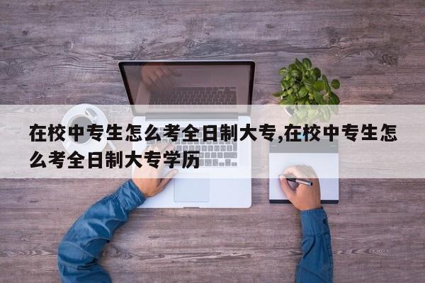 在校中专生怎么考全日制大专,在校中专生怎么考全日制大专学历