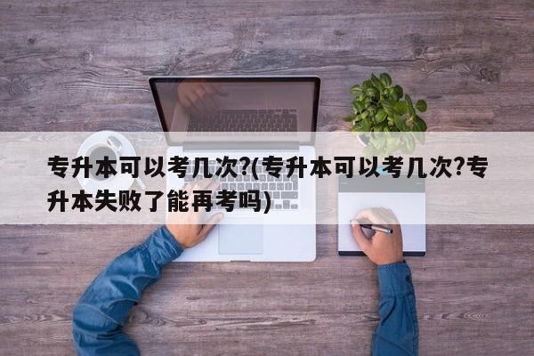 专升本可以考几次?(专升本可以考几次?专升本失败了能再考吗)