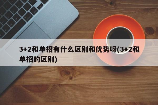 3+2和单招有什么区别和优势呀(3+2和单招的区别)