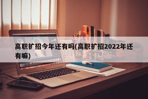 高职扩招今年还有吗(高职扩招2022年还有嘛)