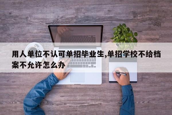 用人单位不认可单招毕业生,单招学校不给档案不允许怎么办