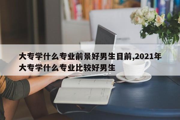 大专学什么专业前景好男生目前,2021年大专学什么专业比较好男生