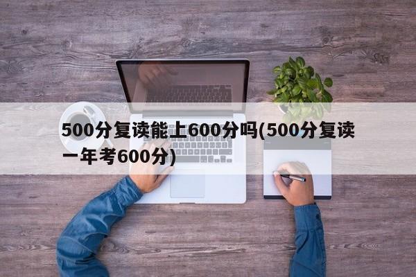 500分复读能上600分吗(500分复读一年考600分)
