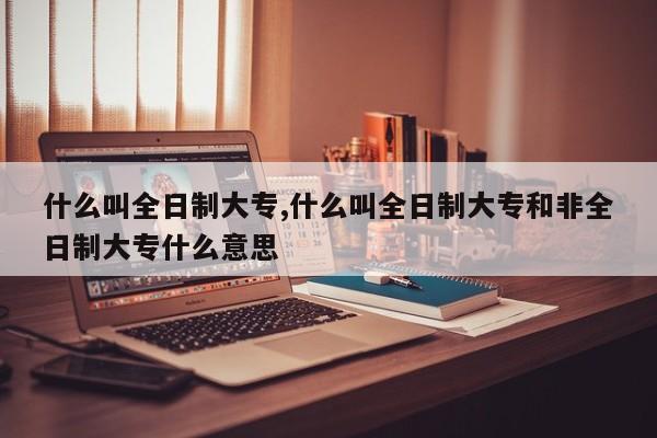 什么叫全日制大专,什么叫全日制大专和非全日制大专什么意思 第1张