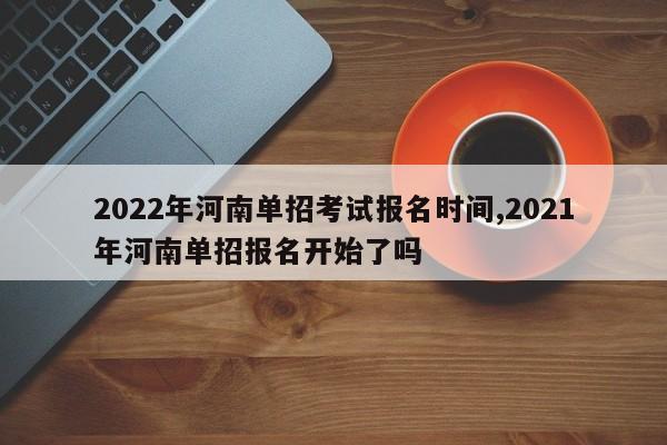 2022年河南单招考试报名时间,2021年河南单招报名开始了吗