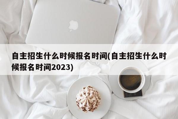 自主招生什么时候报名时间(自主招生什么时候报名时间2023)