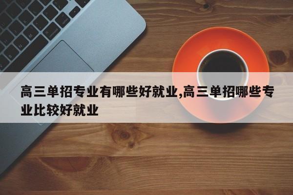 高三单招专业有哪些好就业,高三单招哪些专业比较好就业