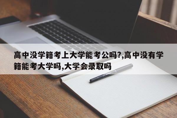 高中没学籍考上大学能考公吗?,高中没有学籍能考大学吗,大学会录取吗
